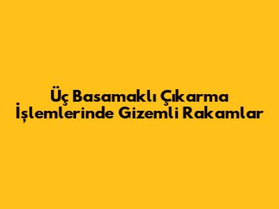 Üç Basamaklı Çıkarma İşlemlerinde Gizemli Rakamlar