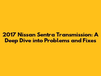 2017 Nissan Sentra Transmission: A Deep Dive into Problems and Fixes