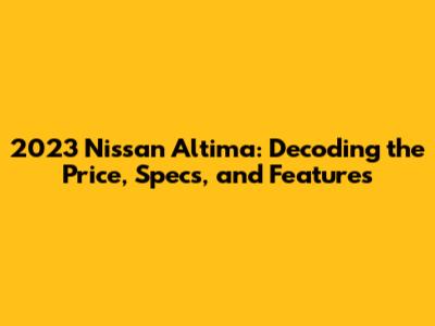 2023 Nissan Altima: Decoding the Price, Specs, and Features