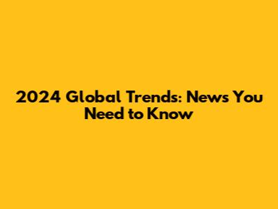 2024 Global Trends: News You Need to Know