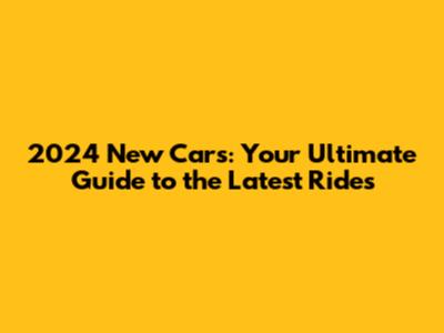 2024 New Cars: Your Ultimate Guide to the Latest Rides