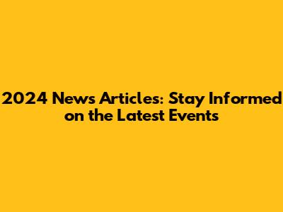 2024 News Articles: Stay Informed on the Latest Events