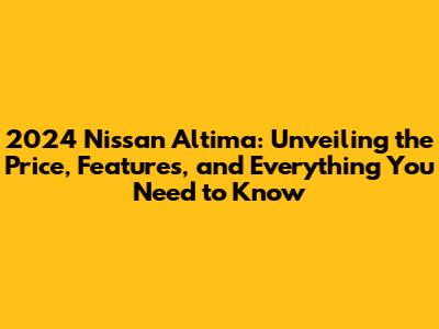2024 Nissan Altima: Unveiling the Price, Features, and Everything You Need to Know