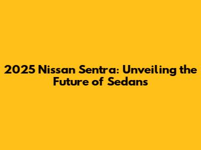 2025 Nissan Sentra: Unveiling the Future of Sedans