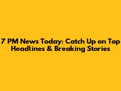 7 PM News Today: Catch Up on Top Headlines & Breaking Stories