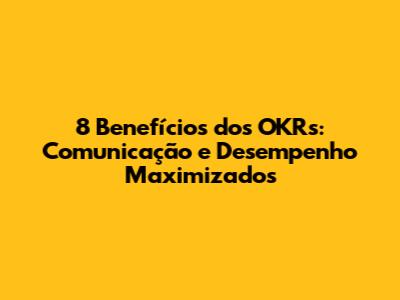 8 Benefícios dos OKRs: Comunicação e Desempenho Maximizados