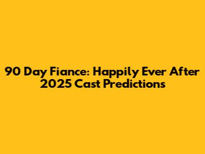 90 Day Fiance: Happily Ever After 2025 Cast Predictions