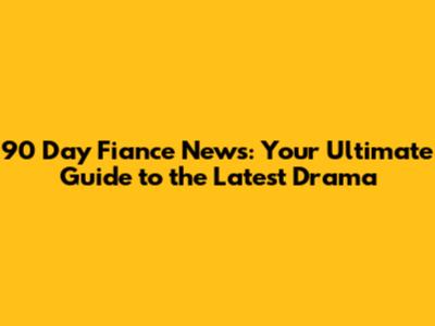 90 Day Fiance News: Your Ultimate Guide to the Latest Drama