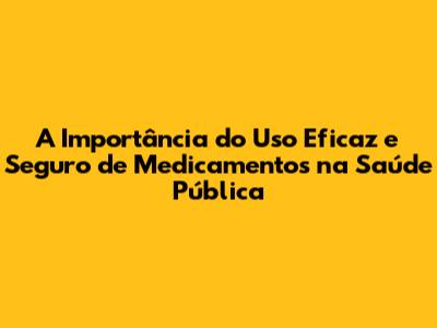 A Importância do Uso Eficaz e Seguro de Medicamentos na Saúde Pública