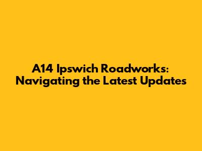 A14 Ipswich Roadworks: Navigating the Latest Updates