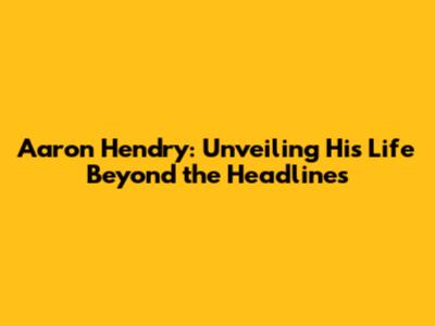 Aaron Hendry: Unveiling His Life Beyond the Headlines