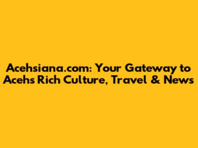 Acehsiana.com: Your Gateway to Aceh's Rich Culture, Travel & News