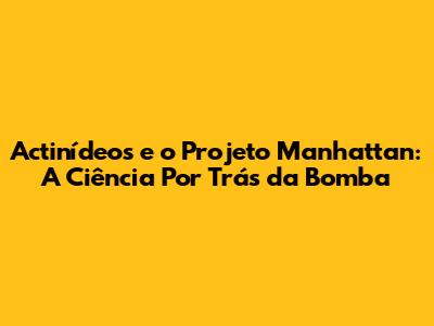 Actinídeos e o Projeto Manhattan: A Ciência Por Trás da Bomba