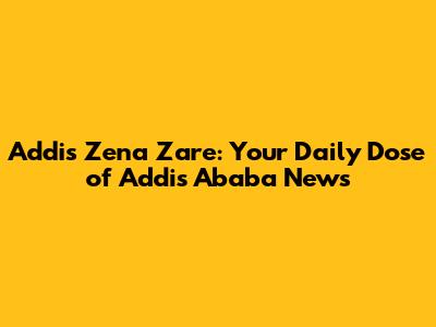 Addis Zena Zare: Your Daily Dose of Addis Ababa News