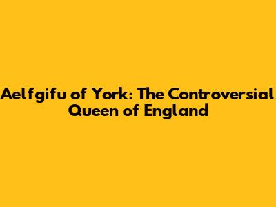 Aelfgifu of York: The Controversial Queen of England