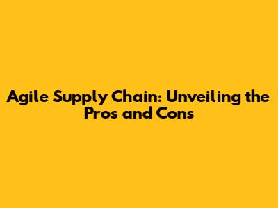 Agile Supply Chain: Unveiling the Pros and Cons