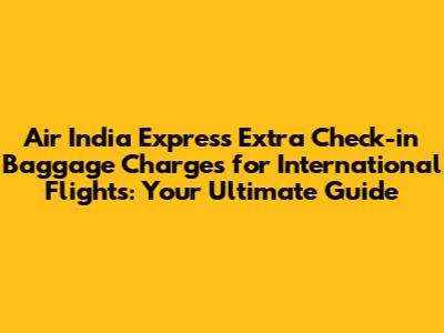 Air India Express Extra Check-in Baggage Charges for International Flights: Your Ultimate Guide