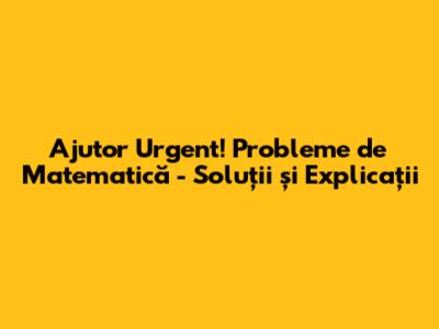 Ajutor Urgent! Probleme de Matematică - Soluții și Explicații