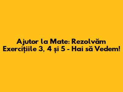 Ajutor la Mate: Rezolvăm Exercițiile 3, 4 și 5 - Hai să Vedem!