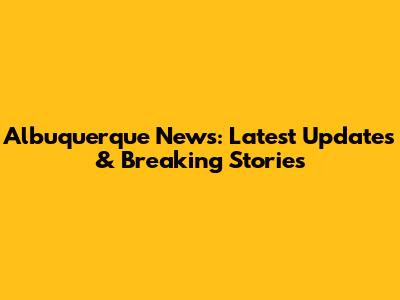 Albuquerque News: Latest Updates & Breaking Stories