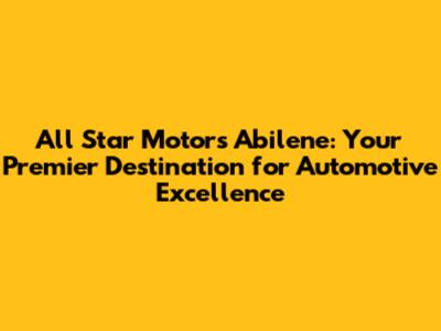 All Star Motors Abilene: Your Premier Destination for Automotive Excellence