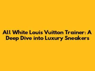 All White Louis Vuitton Trainer: A Deep Dive into Luxury Sneakers