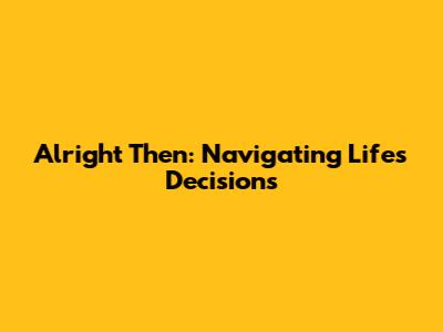 Alright Then: Navigating Life's Decisions