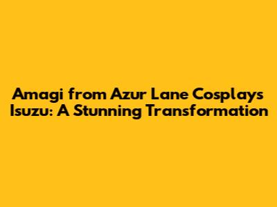 Amagi from Azur Lane Cosplays Isuzu: A Stunning Transformation