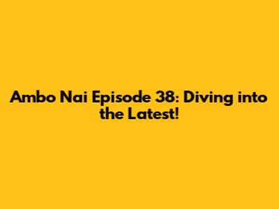 Ambo Nai Episode 38: Diving into the Latest!