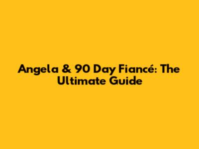 Angela & 90 Day Fiancé: The Ultimate Guide