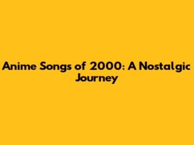 Anime Songs of 2000: A Nostalgic Journey