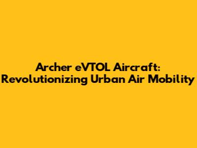 Archer eVTOL Aircraft: Revolutionizing Urban Air Mobility