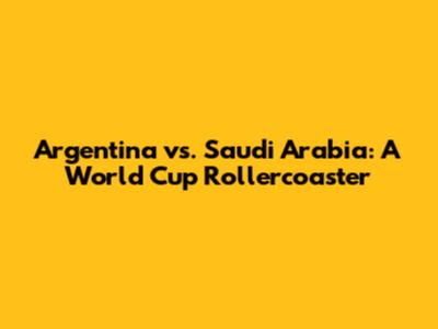 Argentina vs. Saudi Arabia: A World Cup Rollercoaster