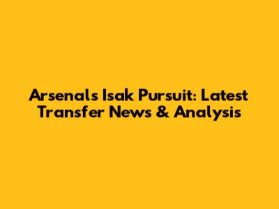 Arsenal's Isak Pursuit: Latest Transfer News & Analysis