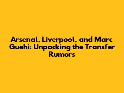 Arsenal, Liverpool, and Marc Guehi: Unpacking the Transfer Rumors
