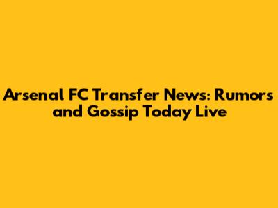 Arsenal FC Transfer News: Rumors and Gossip Today Live