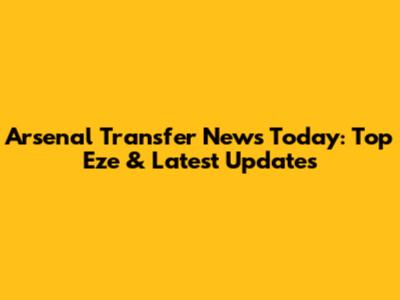 Arsenal Transfer News Today: Top Eze & Latest Updates