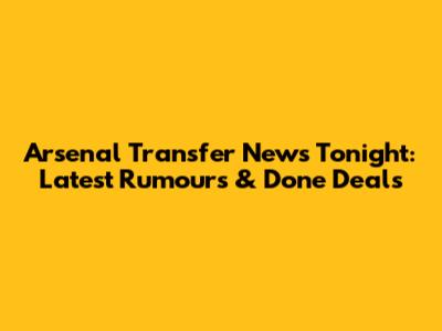 Arsenal Transfer News Tonight: Latest Rumours & Done Deals