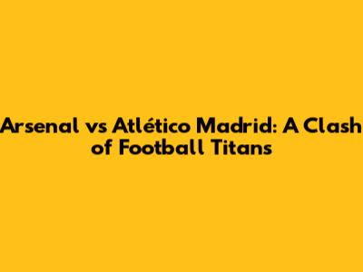 Arsenal vs Atlético Madrid: A Clash of Football Titans