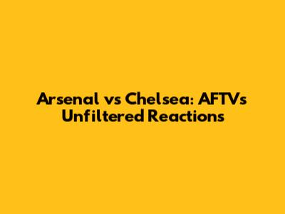 Arsenal vs Chelsea: AFTV's Unfiltered Reactions