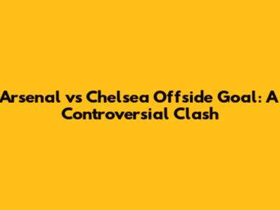 Arsenal vs Chelsea Offside Goal: A Controversial Clash