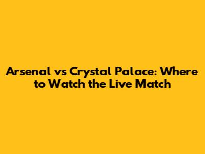 Arsenal vs Crystal Palace: Where to Watch the Live Match