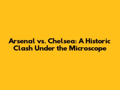 Arsenal vs. Chelsea: A Historic Clash Under the Microscope