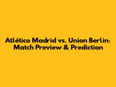 Atlético Madrid vs. Union Berlin: Match Preview & Prediction