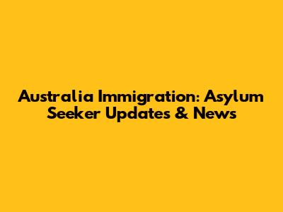 Australia Immigration: Asylum Seeker Updates & News
