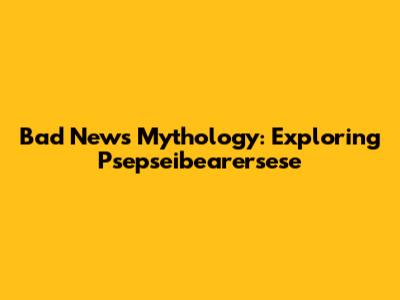 Bad News Mythology: Exploring Psepseibearersese