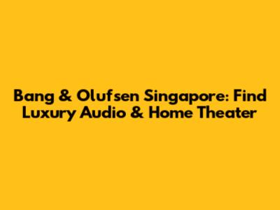 Bang & Olufsen Singapore: Find Luxury Audio & Home Theater