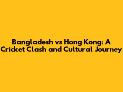 Bangladesh vs Hong Kong: A Cricket Clash and Cultural Journey