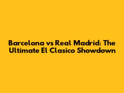 Barcelona vs Real Madrid: The Ultimate El Clasico Showdown
