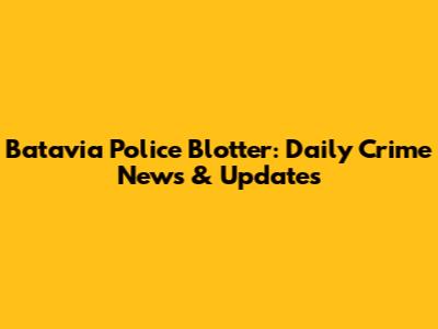 Batavia Police Blotter: Daily Crime News & Updates